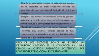 UNO DE LOS SECTORES DONDE HA EXISTIDO UN
DESARROLLO LIMITADO ES LA EDUCACIÓN EN LÍNEA,
DEBIDO A CIERTOS PREJUICIOS SOSTENIDOS POR
EDUCADORES TRADICIONALES Y ESTUDIANTES.
Una de las principales ventajas de esta apertura consiste
en la capacidad de crear sociedades virtuales sin
necesidad de tener un personal dedicado al control de
accesos.
Integrar a los alumnos en momentos clave del proceso
educativo y no solo verlos como receptores pasivos de
información, es el principal reto de la educación virtual.
Desde el momento de creación de internet hasta
nuestros días, diversas barreras sociales se han
derrumbado, permitiendo el acceso a la Red de mucha
gente de la que se tenía pensado.
 