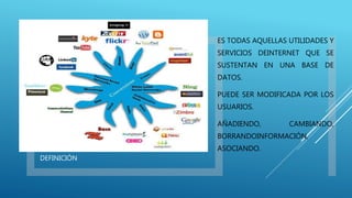 DEFINICIÓN
ES TODAS AQUELLAS UTILIDADES Y
SERVICIOS DEINTERNET QUE SE
SUSTENTAN EN UNA BASE DE
DATOS.
PUEDE SER MODIFICADA POR LOS
USUARIOS.
AÑADIENDO, CAMBIANDO,
BORRANDOINFORMACIÓN,
ASOCIANDO.
 