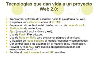 Tecnologías que dan vida a un proyecto Web 2.0: Transformar software de escritorio hacia la plataforma del web.  Respeto a los  estándares  como el  XHTML .  Separación de contenido del diseño con uso de  hojas de estilo .  Sindicación  de contenidos.  Ajax  (javascript ascincrónico y xml).  Uso de  Flash , Flex o Lazlo.  Uso de  Ruby   on   Rails  para programar páginas dinámicas.  Utilización de  redes sociales  al manejar usuarios y comunidades.  Dar control total a los usuarios en el manejo de su información.  Proveer APis o  XML  para que las aplicaciones puedan ser manipuladas por otros.  Facilitar el  posicionamiento  con  URL  sencillos.  