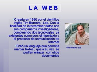 Creada en 1990 por el científico inglés Tim Berners –Lee. Con la finalidad de intercambiar datos con sus compañeros investigadores, combinando dos tecnologías  ya existentes como son: el hipertexto y el protocolo de comunicación de Internet Creó un lenguaje que permitía marcar textos , que a su vez  se podían enlazar  con otros documentos Tim Berners -Lee  L A  W E B 