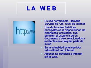 L A  W E B Es una herramienta,  llamada Servicio de Alto  Nivel de Internet Una de las características principales es la disponibilidad de hipertextos vinculados, que permiten al usuario ir de un documento a otro, relacionados y existentes en cualquier parte de la red En la actualidad es el servidor más utilizado en Internet.  Algunos no conciben a Internet sin la Web.   