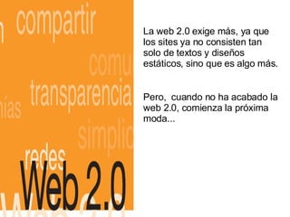 La web 2.0 exige más, ya que los sites ya no consisten tan solo de textos y diseños estáticos, sino que es algo más.  Pero,  cuando no ha acabado la web 2.0, comienza la próxima moda... 