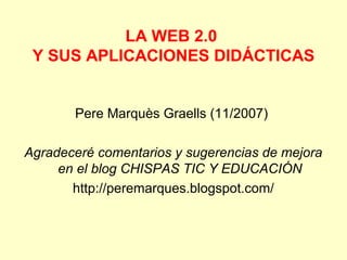 LA WEB 2.0
Y SUS APLICACIONES DIDÁCTICAS

Pere Marquès Graells (11/2007)
Agradeceré comentarios y sugerencias de mejora
en el blog CHISPAS TIC Y EDUCACIÓN
http://peremarques.blogspot.com/

 