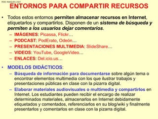 ENTORNOS PARA COMPARTIR RECURSOS Todos estos entornos  permiten almacenar recursos en Internet , etiquetarlos y compartirlos. Disponen de un  sistema de búsqueda y permiten a los usuarios dejar comentarios .  IMÁGENES :  Picassa ,  Flickr … PODCAST :  PodErato ,  Odeón … PRESENTACIONES MULTIMEDIA :  SlideShare … VIDEOS :  YouTube ,  GoogleVideo … ENLACES :  Del.icio.us … MODELOS DIDÁCTICOS : Búsqueda de información para documentarse  sobre algún tema o encontrar elementos multimedia con los que ilustrar trabajos y presentaciones públicas en clase con la pizarra digital.  Elaborar materiales audiovisuales o multimedia y compartirlos  en Internet. Los estudiantes pueden recibir el encargo de realizar determinados materiales, almacenarlos en Internet debidamente etiquetados y comentados, referenciarlos en su blog/wiki y finalmente presentarlos y comentarlos en clase con la pizarra digital. PERE MARQUES 2007 