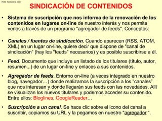 SINDICACIÓN DE CONTENIDOS Sistema de suscripción que nos informa de la renovación de los contenidos en lugares on-line  de nuestro interés y nos permite  verlos a través de un programa "agregador de feeds". Conceptos: Canales / fuentes de sindicación . Cuando aparecen (RSS, ATOM, XML) en un lugar on-line, quiere decir que dispone de "canal de sindicación“ (hay los "feeds" necesarios) y es posible suscribirse a él.  Feed . Documento que incluye un listado de los titulares (título, autor, resumen...) de un lugar on-line y enlaces a sus contenidos.  Agregador de feeds . Entorno on-line (a veces integrado en nuestro blog, navegador…) donde realizamos la suscripción a los "canales” que nos interesan y donde llegarán sus feeds con las novedades. Allí se visualizan los nuevos titulares y podemos acceder su contenido. Entre ellos:  Bloglines ,  GoogleReader … Suscripción a un canal . Se hace clic sobre el icono del canal a suscribir, copiamos su URL y la pegamos en nuestro " agregador  “. PERE MARQUES 2007 