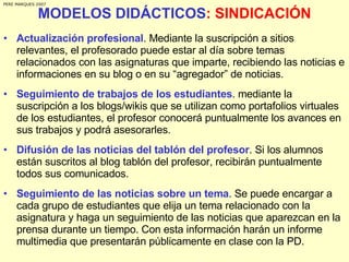MODELOS DIDÁCTICOS : SINDICACIÓN Actualización profesional . Mediante la suscripción a sitios relevantes, el profesorado puede estar al día sobre temas relacionados con las asignaturas que imparte, recibiendo las noticias e informaciones en su blog o en su “agregador” de noticias. Seguimiento de trabajos de los estudiantes . mediante la suscripción a los blogs/wikis que se utilizan como portafolios virtuales de los estudiantes, el profesor conocerá puntualmente los avances en sus trabajos y podrá asesorarles.  Difusión de las noticias del tablón del profesor . Si los alumnos están suscritos al blog tablón del profesor, recibirán puntualmente todos sus comunicados. Seguimiento de las noticias sobre un tema . Se puede encargar a cada grupo de estudiantes que elija un tema relacionado con la asignatura y haga un seguimiento de las noticias que aparezcan en la prensa durante un tiempo. Con esta información harán un informe multimedia que presentarán públicamente en clase con la PD. PERE MARQUES 2007 