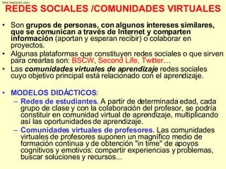 REDES SOCIALES /COMUNIDADES VIRTUALES Son  grupos de personas, con algunos intereses similares, que se comunican a través de Internet y comparten información  (aportan y esperan recibir) o colaborar en proyectos.  Algunas plataformas que constituyen redes sociales o que sirven para crearlas son:  BSCW ,  Second Life, Twitter … Las  comunidades virtuales de aprendizaje  redes sociales cuyo objetivo principal está relacionado con el aprendizaje.  MODELOS DIDÁCTICOS : Redes de estudiantes . A partir de determinada edad, cada grupo de clase y con la colaboración del profesor, se podría constituir en comunidad virtual de aprendizaje, multiplicando así las oportunidades de aprendizaje.  Comunidades virtuales de profesores . Las comunidades virtuales de profesores suponen un magnífico medio de formación continua y de obtención "in time" de apoyos cognitivos y emotivos: compartir experiencias y problemas, buscar soluciones y recursos... PERE MARQUES 2007 