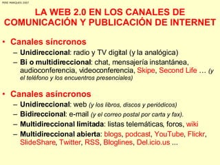 LA WEB 2.0 EN LOS CANALES DE COMUNICACIÓN Y PUBLICACIÓN DE INTERNET Canales síncronos Unidireccional : radio y TV digital (y la analógica) Bi o multidireccional : chat, mensajería instantánea, audioconferencia, videoconferencia,  Skipe ,  Second Life  …  (y el teléfono y los encuentros presenciales) Canales asíncronos   Unidireccional : web  (y los libros, discos y periódicos) Bidireccional : e-mail  (y el correo postal por carta y fax). Multidireccional limitada : listas telemáticas, foros,  wiki Multidireccional abierta :  blogs ,  podcast ,  YouTube ,  Flickr ,  SlideShare ,  Twitter ,  RSS ,  Bloglines ,  Del.icio.us  ... PERE MARQUES 2007 