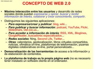CONCEPTO DE WEB 2.0 Máxima interacción entre los usuarios  y desarrollo de redes sociales donde puedan  expresarse y opinar, buscar y recibir información de interés, colaborar y crear conocimiento, compartir .  Distinguimos las siguientes aplicaciones: Para expresarse/crear y publicar :  blog ,  wiki ... Para publicar y buscar información :  podcast ,  YouTube ,  Flickr ,  SlideShare ,  Del.icio.us ... Para acceder a información de interés :  RSS ,  XML ,  Bloglines ,  GoogleReader ,  buscadores especializados ... Redes sociales : Ning,  Second Life ,  Twitter ...  Otras : calendarios, geolocalización, libros virtuales compartidos, noticias, ofimática on-line, plataformas de teleformación, pizarras digitales colaborativas on-line, portal personalizado... Democratización de las herramientas  de acceso a la información y de elaboración de contenidos. La plataforma de trabajo es la propia página web  (no es necesario tener instalado un software cliente en el ordenador. PERE MARQUES 2007 