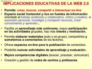 IMPLICACIONES EDUCATIVAS DE LA WEB 2.0 Permite:  crear, buscar, compartir e interactuar on-line Espacio social horizontal y rico en fuentes de información  orientado al  trabajo autónomo y colaborativo, crítico y creativo, la expresión personal, investigar y compartir recursos, crear conocimiento y aprender ... Facilita un  aprendizaje más autónomo,  mayor  participación en las actividades  grupales, hay más  interés  y  motivación. Permite  elaborar materiales  (solo o en grupo), compartirlos  y someternos a comentarios  de los lectores.  Ofrece  espacios on-line para la publicación  de contenidos. Posibilita  nuevas actividades de aprendizaje y evaluación. Mejora competencias digitales  (buscar, procesar, comunicar) Creación y gestión de  redes de centros y profesores . PERE MARQUES 2007 