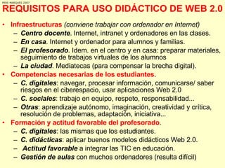 REQUISITOS PARA USO DIDÁCTICO DE WEB 2.0 Infraestructuras   (conviene trabajar con ordenador en Internet) Centro docente . Internet, intranet y ordenadores en las clases. En casa . Internet y ordenador para alumnos y familias.  El profesorado . Idem. en el centro y en casa: preparar materiales, seguimiento de trabajos virtuales de los alumnos La ciudad . Mediatecas (para compensar la brecha digital). Competencias necesarias de los estudiantes .  C. digitales : navegar, procesar información, comunicarse/ saber riesgos en el ciberespacio, usar aplicaciones Web 2.0 C. sociales : trabajo en equipo, respeto, responsabilidad... Otras : aprendizaje autónomo, imaginación, creatividad y crítica, resolución de problemas, adaptación, iniciativa... Formación y actitud favorable del profesorado .  C. digitales : las mismas que los estudiantes. C. didácticas : aplicar buenos modelos didácticos Web 2.0. Actitud favorable  a integrar las TIC en educación. Gestión de aulas  con muchos ordenadores (resulta difícil) PERE MARQUES 2007 