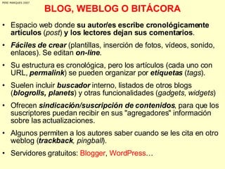 BLOG, WEBLOG O BITÁCORA Espacio web donde  su autor/es escribe cronológicamente artículos  ( post )  y los lectores dejan sus comentarios . Fáciles de crear  (plantillas, inserción de fotos, vídeos, sonido, enlaces). Se editan  on-line .  Su estructura es cronológica, pero los artículos (cada uno con URL,  permalink ) se pueden organizar por  etiquetas  ( tags ). Suelen incluir  buscador  interno, listados de otros blogs ( blogrolls, planets ) y otras funcionalidades ( gadgets, widgets ) Ofrecen  sindicación/suscripción de contenidos , para que los suscriptores puedan recibir en sus "agregadores" información sobre las actualizaciones.  Algunos permiten a los autores saber cuando se les cita en otro weblog ( trackback , pingball ). Servidores gratuitos:  Blogger ,  WordPress …  PERE MARQUES 2007 