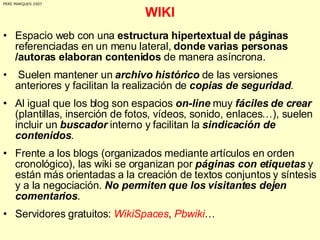 WIKI Espacio web con una  estructura hipertextual de páginas  referenciadas en un menu lateral,  donde varias personas /autoras elaboran contenidos  de manera asíncrona.  Suelen mantener un  archivo histórico  de las versiones anteriores y facilitan la realización de  copias de seguridad .  Al igual que los blog son espacios  on-line  muy  fáciles de crear  (plantillas, inserción de fotos, vídeos, sonido, enlaces…), suelen incluir un  buscador  interno y facilitan la  sindicación de contenidos . Frente a los blogs (organizados mediante artículos en orden cronológico), las wiki se organizan por  páginas con etiquetas  y están más orientadas a la creación de textos conjuntos y síntesis y a la negociación.  No permiten que los visitantes dejen comentarios . Servidores gratuitos:  WikiSpaces ,  Pbwiki … PERE MARQUES 2007 