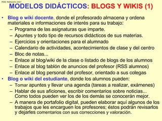 MODELOS DIDÁCTICOS : BLOGS Y WIKIS (1) Blog o wiki docente ,  donde el profesorado almacena y ordena materiales e informaciones de interés para su trabajo : Programa de las asignaturas que imparte. Apuntes y todo tipo de recursos didácticos de sus materias. Ejercicios y orientaciones para el alumnado Calendario de actividades, acontecimientos de clase y del centro Bloc de notas...  Enlace al blog/wiki de la clase o listado de blogs de los alumnos Enlace al blog tablón de anuncios del profesor (RSS alumnos) Enlace al blog personal del profesor, orientado a sus colegas Blog o wiki del estudiante , donde los alumnos pueden: Tomar  apuntes y llevar una agenda (tareas a realizar, exámenes) Hablar de sus aficiones, escribir comentarios sobre noticias... Como todos pueden ver los de los demás se conocerán mejor. A manera de portafolio digital, pueden elaborar aquí algunos de los trabajos que les encarguen los profesores; éstos podrán revisarlos y dejarles  comentarios con sus correcciones y valoración. PERE MARQUES 2007 