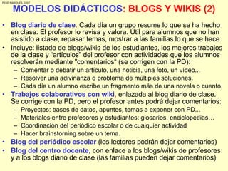 MODELOS DIDÁCTICOS : BLOGS Y WIKIS (2) Blog diario de clase .  Cada día un grupo resume lo que se ha hecho en clase. El profesor lo revisa y valora. Útil para alumnos que no han asistido a clase, repasar temas, mostrar a las familias lo que se hace Incluye: listado de blogs/wikis de los estudiantes, los mejores trabajos de la clase y “artículos" del profesor con actividades que los alumnos resolverán mediante "comentarios“ (se corrigen con la PD):  Comentar o debatir un artículo, una noticia, una foto, un vídeo... Resolver una adivinanza o problema de múltiples soluciones. Cada día un alumno escribe un fragmento más de una novela o cuento. Trabajos colaborativos con wiki ,  enlazada al blog diario de clase. Se corrige con la PD, pero el profesor antes podrá dejar comentarios: Proyectos: bases de datos, apuntes, temas a exponer con PD... Materiales entre profesores y estudiantes: glosarios, enciclopedias… Coordinación del periódico escolar o de cualquier actividad Hacer brainstorning sobre un tema. Blog del periódico escolar  (los lectores podrán dejar comentarios) Blog del centro docente,  con enlace a los blogs/wikis de profesores y a los blogs diario de clase (las familias pueden dejar comentarios) PERE MARQUES 2007 