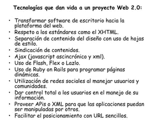Tecnologías que dan vida a un proyecto Web 2.0: Transformar software de escritorio hacia la plataforma del web.  Respeto a los estándares como el XHTML.  Separación de contenido del diseño con uso de hojas de estilo.  Sindicación de contenidos.  Ajax (javascript ascincrónico y xml).  Uso de Flash, Flex o Lazlo.  Uso de Ruby on Rails para programar páginas dinámicas.  Utilización de redes sociales al manejar usuarios y comunidades.  Dar control total a los usuarios en el manejo de su información.  Proveer APis o XML para que las aplicaciones puedan ser manipuladas por otros.  Facilitar el posicionamiento con URL sencillos.   
