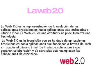 La web 2.0 La Web 2.0 es la representación de la evolución de las aplicaciones tradicionales hacia aplicaciones web enfocadas al usuario final. El Web 2.0 es una actitud y no precisamente una tecnología. La Web 2.0 es la transición que se ha dado de aplicaciones tradicionales hacia aplicaciones que funcionan a través del web enfocadas al usuario final. Se trata de aplicaciones que generen colaboración y de servicios que reemplacen las aplicaciones de escritorio.  