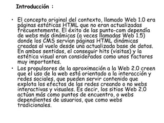 Introducción :  El concepto original del contexto, llamado Web 1.0 era páginas estáticas HTML que no eran actualizadas frecuentemente. El éxito de las punto-com dependía de webs más dinámicas (a veces llamadas Web 1.5) donde los CMS servían páginas HTML dinámicas creadas al vuelo desde una actualizada base de datos. En ambos sentidos, el conseguir hits (visitas) y la estética visual eran considerados como unos factores muy importantes. Los propulsores de la aproximación a la Web 2.0 creen que el uso de la web está orientado a la interacción y redes sociales, que pueden servir contenido que explota los efectos de las redes creando o no webs interactivas y visuales. Es decir, los sitios Web 2.0 actúan más como puntos de encuentro, o webs dependientes de usuarios, que como webs tradicionales. 