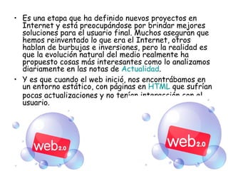 Es una etapa que ha definido nuevos proyectos en Internet y está preocupándose por brindar mejores soluciones para el usuario final. Muchos aseguran que hemos reinventado lo que era el Internet, otros hablan de burbujas e inversiones, pero la realidad es que la evolución natural del medio realmente ha propuesto cosas más interesantes como lo analizamos diariamente en las notas de  Actualidad . Y es que cuando el web inició, nos encontrábamos en un entorno estático, con páginas en  HTML  que sufrían pocas actualizaciones y no tenían interacción con el usuario. 