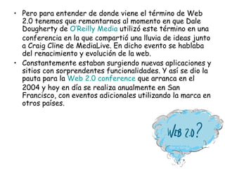 Pero para entender de donde viene el término de Web 2.0 tenemos que remontarnos al momento en que Dale Dougherty de  O’Reilly  Media  utilizó este término en una conferencia en la que compartió una lluvia de ideas junto a Craig Cline de MediaLive. En dicho evento se hablaba del renacimiento y evolución de la web. Constantemente estaban surgiendo nuevas aplicaciones y sitios con sorprendentes funcionalidades. Y así se dio la pauta para la  Web 2.0  conference  que arranca en el 2004 y hoy en día se realiza anualmente en San Francisco, con eventos adicionales utilizando la marca en otros países. 