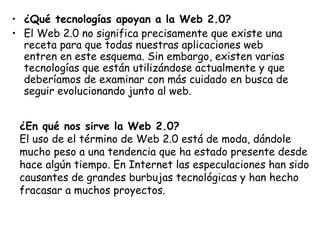 ¿Qué tecnologías apoyan a la Web 2.0? El Web 2.0 no significa precisamente que existe una receta para que todas nuestras aplicaciones web entren en este esquema. Sin embargo, existen varias tecnologías que están utilizándose actualmente y que deberíamos de examinar con más cuidado en busca de seguir evolucionando junto al web. ¿En qué nos sirve la Web 2.0? El uso de el término de Web 2.0 está de moda, dándole mucho peso a una tendencia que ha estado presente desde hace algún tiempo. En Internet las especulaciones han sido causantes de grandes burbujas tecnológicas y han hecho fracasar a muchos proyectos. 