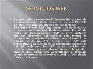 Los protocolos de mensajes bidireccionales son uno de los elementos clave de la infraestructura de la Web 2.0. Los dos tipos más importantes son los métodos  RESTful y SOAP. REST indican un tipo de llamada a un servicio web donde el cliente transfiere el estado de todas las transacciones. SOAP y otros métodos similares dependen del servidor para retener la información de estado. En ambos casos, el servicio es llamado desde un API. A veces este API está personalizado en función de las necesidades específicas del sitio web, pero los APIs de los servicios web estándares (como por ejemplo escribir en un blog) están también muy extendidos. Generalmente el lenguaje común de estos servicios web es el XML, si bien puede haber excepciones. 