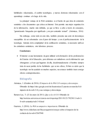 habilidades relacionadas, el cambio tecnológico, y nuevas destrezas relacionadas con el
aprendizaje continuo a lo largo de la vida.
La principal ventaja de la Web semántica es el hecho de que dota de contenido
semántico a los documentos que coloca en Internet. Esto permite una mejor organización
de la información, mucho más definida, ya que se lleva a cabo a través de conceptos,
“garantizando búsquedas por significado y no por contenido textual”. (Atómicas, 2016)
Sin embargo, como todo en esta vida, también presenta una serie de desventajas
susceptibles de ser solventadas con el paso del tiempo y con el perfeccionamiento de la
tecnología. Además de la complejidad de la codificación semántica, es necesario unificar
los estándares semánticos, otro laborioso proceso.
Conclusiones
 El internet es una herramienta de gran utilidad en la formación de los profesionales
de Ciencias de la Educación, pero debemos ser cuidadosos con la información que
obtengamos y el uso que hagamos de ella, desafortunadamente el hombre siempre
trata de sacar partido de las facilidades que se nos ofrece, Si bien es cierto que la
tecnología nos ha ayudado en muchos aspectos, sus avances también traen consigo
efectos contraproducentes.
Bibliografía
Atómicas, l. (Octubre de 2016). El impacto de la Web 3.0 ventajas y desventajas.
Obtenido de https://sites.google.com/site/lasatomicas/2-puesta-en-marcha/f-el-
impacto-de-la-web-3-0-y-sus-ventajas-y-desventajas
Berners-Lee, T. (21 de enero de 2011). Que es la wb 3.0. Obtenido de
http://noticias.universia.es/ciencia-nn-tt/reportaje/2011/01/21/782381/1/web-3-
0-web-semantica/web-3-0.html
Guerrero, J. (2016). La Web su umpacto e importancia. Obtenido de
http://www.slideshare.net/Jheysonguerrero/ensayo-sobre-el-impacto-de-la-
evolucin-de-la-web-67647940
 