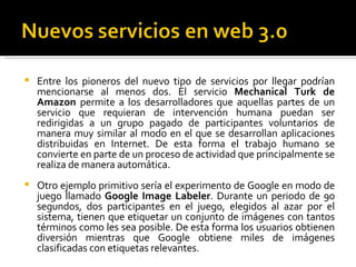 Entre los pioneros del nuevo tipo de servicios por llegar podrían mencionarse al menos dos. El servicio  Mechanical Turk de Amazon  permite a los desarrolladores que aquellas partes de un servicio que requieran de intervención humana puedan ser redirigidas a un grupo pagado de participantes voluntarios de manera muy similar al modo en el que se desarrollan aplicaciones distribuidas en Internet. De esta forma el trabajo humano se convierte en parte de un proceso de actividad que principalmente se realiza de manera automática.  Otro ejemplo primitivo sería el experimento de Google en modo de juego llamado  Google Image Labeler . Durante un periodo de 90 segundos, dos participantes en el juego, elegidos al azar por el sistema, tienen que etiquetar un conjunto de imágenes con tantos términos como les sea posible. De esta forma los usuarios obtienen diversión mientras que Google obtiene miles de imágenes clasificadas con etiquetas relevantes.  