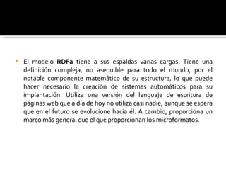 El modelo  RDFa  tiene a sus espaldas varias cargas. Tiene una definición compleja, no asequible para todo el mundo, por el notable componente matemático de su estructura, lo que puede hacer necesario la creación de sistemas automáticos para su implantación. Utiliza una versión del lenguaje de escritura de páginas web que a día de hoy no utiliza casi nadie, aunque se espera que en el futuro se evolucione hacia él. A cambio, proporciona un marco más general que el que proporcionan los microformatos.  