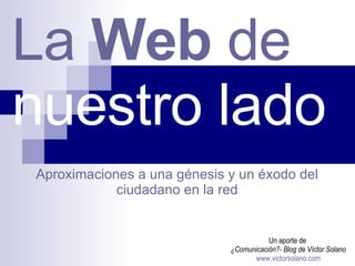 La  Web  de   nuestro lado   Un aporte de  ¿Comunicación?- Blog de Víctor Solano www.victorsolano.com Aproximaciones a una génesis y un éxodo del ciudadano en la red 