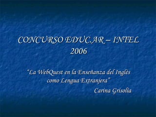 CONCURSO EDUC.AR – INTEL 2006 “ La WebQuest en la Enseñanza del Inglés como Lengua Extranjera” Carina Grisolía 