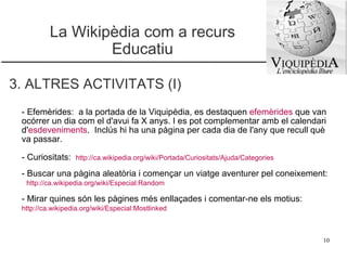 La Wikipèdia com a recurs Educatiu 3. ALTRES ACTIVITATS (I) - Efemèrides:  a la portada de la Viquipèdia, es destaquen  efemèrides  que van ocórrer un dia com el d'avui fa X anys. I es pot complementar amb el calendari d' esdeveniments .  Inclús hi ha una pàgina per cada dia de l'any que recull què va passar. - Curiositats:  http://ca.wikipedia.org/wiki/Portada/Curiositats/Ajuda/Categories   - Buscar una pàgina aleatòria i començar un viatge aventurer pel coneixement:  http://ca.wikipedia.org/wiki/Especial:Random   - Mirar quines són les pàgines més enllaçades i comentar-ne els motius:  http://ca.wikipedia.org/wiki/Especial:Mostlinked   