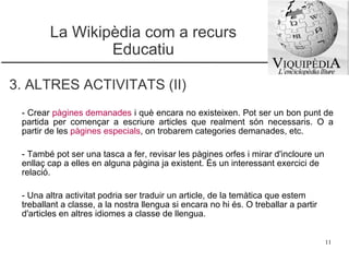La Wikipèdia com a recurs Educatiu 3. ALTRES ACTIVITATS (II) -  Crear   pàgines demanades   i què encara no existeixen. Pot ser un bon punt de partida per començar a escriure articles que realment són necessaris. O a partir de les  pàgines especials , on trobarem categories demanades, etc.  - També pot ser una tasca a fer, revisar les   pàgines orfes  i mirar d'incloure un enllaç cap a elles en alguna pàgina ja existent. És un interessant exercici de relació.  - Una altra activitat podria ser traduir un article, de la temàtica que estem treballant a classe, a la nostra llengua si encara no hi és. O treballar a partir d'articles en altres idiomes a classe de llengua. 