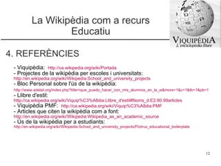 La Wikipèdia com a recurs Educatiu 4. REFERÈNCIES - Viquipèdia:   http://ca.wikipedia.org/wiki/Portada   - Projectes de la wikipèdia per escoles i universitats:  http://en.wikipedia.org/wiki/Wikipedia:School_and_university_projects   - Bloc Personal sobre l'ús de la wikipèdia:  http://www.adelat.org/index.php?title=ique_puedo_hacer_con_mis_alumnos_en_la_w&more=1&c=1&tb=1&pb=1  - Llibre d'estil:  http://ca.wikipedia.org/wiki/Viquip%C3%A8dia:Llibre_d'estil#Noms_d.E2.80.99articles   - Viquipèdia PMF:  http://ca.wikipedia.org/wiki/Viquip%C3%A8dia:PMF   - Articles que citen la wikipèdia com a font:  http://en.wikipedia.org/wiki/Wikipedia:Wikipedia_as_an_academic_source   - Ús de la wikipèdia per a estudiants:  http://en.wikipedia.org/wiki/Wikipedia:School_and_university_projects/Piotrus_educational_boilerplate   