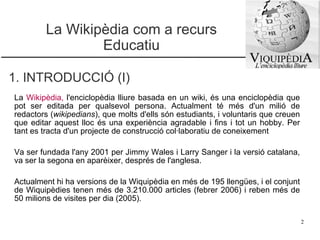 La Wikipèdia com a recurs Educatiu 1. INTRODUCCIÓ (I) La  Wikipèdia ,  l'enciclopèdia lliure basada en un wiki, és una enciclopèdia que pot ser editada per qualsevol persona. Actualment té més d'un milió de redactors ( wikipedians ), que molts d'ells són estudiants, i voluntaris que creuen que editar aquest lloc és una experiència agradable i fins i tot un hobby. Per tant es tracta d'un projecte de construcció col·laboratiu de coneixement Va ser fundada l'any 2001 per Jimmy Wales i Larry Sanger i la versió catalana, va ser la segona en aparèixer, després de l'anglesa.  Actualment hi ha versions de la Wiquipèdia en més de 195 llengües, i el conjunt de Wiquipèdies tenen més de 3.210.000 articles (febrer 2006) i reben més de 50 milions de visites per dia (2005). 