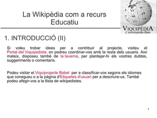 La Wikipèdia com a recurs Educatiu 1. INTRODUCCIÓ (II) Si voleu trobar idees per a contribuir al projecte, visiteu el  Portal del Viquipedista ,  on podreu coordinar-vos amb la resta dels usuaris. Així mateix, disposeu també de  la taverna , per plantejar-hi els vostres dubtes, suggeriments o comentaris.  Podeu visitar el  Viquiprojecte Babel   per a classificar-vos segons els idiomes que conegueu o a la pàgina d' Etiquetes d'usuari   per a descriure-us. També podeu afegir-vos a la llista de wikipedistes. 