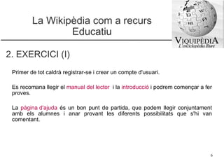 La Wikipèdia com a recurs Educatiu Primer de tot caldrà registrar-se i crear un compte d'usuari.  Es recomana llegir el  manual del lector   i la  introducció   i podrem començar a fer proves. La  pàgina d'ajuda   és un bon punt de partida, que podem llegir conjuntament amb els alumnes i anar provant les diferents possibilitats que s'hi van comentant. 2. EXERCICI (I) 
