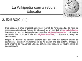 La Wikipèdia com a recurs Educatiu 2. EXERCICI (III) Una vegada ja s'ha practicat amb l'ús i format de l'enciclopèdia, és hora de crear un contingut nou. Primer de tot caldrà fer un cop d'ull al  manual de l'editor   i després, un bon punt de partida és mirar les  pàgines demanades   i què encara no existeixen  o a partir de les  pàgines especials ,  on trobarem categories demanades.  Llegint el manual de l'editor sabrem què cal tenir en compte abans de començar. Recordem la importància de no deixar orfe cap article i enllaçar-lo amb d'altres de relacionats. Alhora, cal procurar incloure el nostre article en una categoria.  