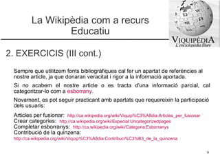La Wikipèdia com a recurs Educatiu 2. EXERCICIS (III cont.) Sempre que utilitzem fonts bibliogràfiques cal fer un apartat de referències al nostre article, ja que donaran veracitat i rigor a la informació aportada. Si no acabem el nostre article o es tracta d'una informació parcial, cal categoritzar-lo com a  esborrany . Novament, es pot seguir practicant amb apartats que requereixin la participació dels usuaris: Articles per fusionar:  http://ca.wikipedia.org/wiki/Viquip%C3%A8dia:Articles_per_fusionar Crear categories:  http://ca.wikipedia.org/wiki/Especial:Uncategorizedpages   Completar esborranys:  http://ca.wikipedia.org/wiki/Categoria:Esborranys   Contribució de la quinzena: http://ca.wikipedia.org/wiki/Viquip%C3%A8dia:Contribuci%C3%B3_de_la_quinzena   