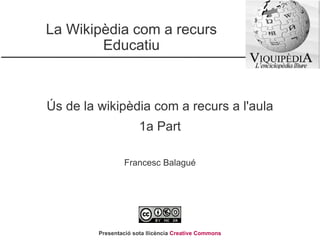 La Wikipèdia com a recurs Educatiu Ús de la wikipèdia com a recurs a l'aula 1a Part Francesc Balagué Presentació sota llicència  Creative Commons 