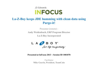 La-Z-Boy keeps JDE humming with clean data using
Purge-it!
Presenter (remote) :
Andy Weidenbach, ERP Program Director
La-Z-Boy Incorporated

Presented at InFocus 2013 –Session ID 1001870
Facilitator
Mike Guerin, President, TeamCain

 