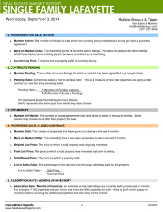 REAL ESTATE MARKET REPORT 
SINGLE FAMILY LAFAYETTE 
1. PROPERTIES FOR SALE (ACTIVE) 
Robbie Breaux & Team 
Van Eaton & Romero 
info@robbiebreaux.com 
(337) 267-4099 
a. Number Active: The number of listings for sale which are currently being marketed but do not yet have a purchase 
agreement. 
b. Days on Market (DOM): The marketing period of currently active listings. This does not account for some listings 
which have had a previous listing period, but were re-entered as a new listing. 
c. Current List Price: The price that a property seller is currently asking. 
2. CONTRACTS PENDING 
a. Number Pending: The number of current listings for which a contract has been signed but has not yet closed. 
b. Pending Ratio: Sometimes called a “list-to-pending ratio”. This is a measure of how fast properties are going under 
contract vs. how fast they are being listed. 
Pending Ratio = P (Number of Pending Listings) 
A+P (Number of Active + Pending) 
(P) represents properties that buyers have chosen 
(A+P) represents the entire pool from which they have chosen 
3. OFF-MARKET 
a. Number Off-Market: The number of listing agreements that have failed to close in the last 6 months. Some 
owners may choose to re-offer their property for sale. 
4. PROPERTIES SOLD (CLOSED CONTRACT) 
a. Number Sold: The number of properties that have gone to a closing in the last 6 months. 
b. Days on Market (DOM): The marketing time it has taken properties to sell in the last 6 months. 
c. Original List Price: The price at which a sold property was originally marketed. 
d. Final List Price: The price at which a sold property was marketed just prior to selling. 
e. Sold/Closed Price: The price for which a property sold. 
f. List to Sales Ratio: The percentage of the list price that the buyer ultimately paid for the property. 
List to Sales Ratio = Sold Price 
Final List Price 
5. ABSORPTION RATE / MONTHS OF INVENTORY 
a. Absorption Rate / Months of Inventory: An estimate of how fast listings are currently selling measured in months. 
For example, if 100 properties sell per month and there are 800 properties for sale - there is an 8 month supply of 
inventory before counting the additional properties that will come on the market. 
Real Market Reports 
www.RealMarketReports.com 
4 
Wednesday, September 3, 2014 
Glossary 
