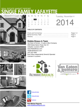 REAL ESTATE MARKET REPORT 
SINGLE FAMILY LAFAYETTE 
Su M Tu W Th F Sa Tuesday, November 4 
2 3 4 5 6 7 8 13 14 15 
20 21 22 
2014 9 10 11 12 
16 17 18 19 
27 28 29 
23 24 25 26 
30 
TABLE OF CONTENTS 
1 
Charts and Commentary ……………………………………………….. Pages 1-2 
Market Summary Table ……………………………………………….. Page 3 
Glossary ………………………………………………………………... Page 4 
Robbie Breaux & Team 
Van Eaton & Romero - A Latter & Blum Company 
2000 Kaliste Saloom Road, Ste 101 
Lafayette, Louisiana 70508 
www.RobbieBreaux.com 
info@robbiebreaux.com 
(337) 267-4099 
Each Office Independently Owned & Operated 
Licensed in Louisiana 
breauxknows 
breauxknows 
broknoz 
Real Market Reports 
www.RealMarketReports.com 
 