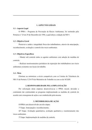 1. ASPECTOS GERAIS
1.1 - Aspecto Legal
O PPRA - Programa de Prevenção de Riscos Ambientais, foi instituído pela
Portaria n.º 25 de 29 de Dezembro de 1994, a qual altera a redação da NR 9.
1.2 - Objetivo Geral
Preservar a saúde e integridade física dos trabalhadores, através da antecipação,
reconhecimento, avaliação e controle dos riscos ambientais.
1.3 - Objetivos Específicos
- Manter sob controle todos os agentes ambientais com adoção de medidas de
controle;
- Realizar monitoramentos periódicos da exposição dos trabalhadores aos riscos
ambientais existentes nos locais de trabalho.
1.4 - Meta
Eliminar ou minimizar a níveis compatíveis com os Limites de Tolerância da
NR 15 da Portaria 3.214/78 do Ministério do Trabalho ou com os da ACGIH.
2. RESPONSABILIDADE PELA IMPLANTAÇÃO
Por solicitação desta empresa desenvolveu-se o PPRA inicial, devendo a
contratante dar continuidade ao programa implementando as medidas de controle de
acordo com cronograma de ações a ser estabelecido pela mesma.
3. METODOLOGIA DE AÇÃO
O PPRA será desenvolvido em três etapas:
1ª Etapa: Antecipação e reconhecimento;
42ª Etapa: Avaliação quantitativa, avaliação qualitativa e monitoramento dos
riscos ambientais
3ª Etapa: Implementação de medidas de controle.
3
 