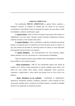 4. RISCOS AMBIENTAIS
São considerados RISCOS AMBIENTAIS os agentes físicos, químicos e
biológicos existentes no ambiente de trabalho que, em função de sua natureza,
concentração ou intensidade e tempo de exposição são capazes de causar danos à saúde
do trabalhador, conforme classificação a seguir:
a) Agentes Físicos - todas as formas de energia a que possam estar expostos os
trabalhadores, tais como ruído, vibrações, pressões anormais, temperaturas extremas,
radiações ionizantes e não-ionizantes entre outros.
b) Agentes Químicos - todas as substâncias, compostos ou produtos que possam
penetrar no organismo pela via respiratória em forma de poeira, gases ou vapores, ou
que, pela natureza da atividade de exposição possam ter contato ou serem absorvidas
pelo organismo através da pele ou por ingestão.
c) Agentes Biológicos - são microorganismos tais como bactérias, fungos,
bacilos, parasitas, vírus, etc., que possam vir a causar doenças ao trabalhador.
Além dos agentes descritos acima, também serão contemplados no Documento-
base do PPRA os riscos descritos abaixo:
- Riscos Ergonômicos - (NR-17): são considerados aqueles cuja relação do
trabalho com o homem causam desconforto ao mesmo, podendo causar danos à sua
saúde tais como esforço físico intenso, postura inadequada, ritmos excessivos,
monotonia e repetitividade e outros fatores que possam levar ao Stress físico e/ou
psíquico;
- Riscos Mecânicos ou de Acidentes - considerados os equipamentos,
dispositivos, ferramentas, produtos, instalações, proteções e outras situações de risco
que possam contribuir para a ocorrência de acidentes durante a execução do trabalho
devido ao uso, disposição ou construção incorreta.
4
 