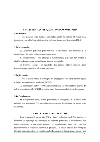 5. REGISTRO, MANUTENÇÃO E DIVULGAÇÃO DO PPRA
5.1 - Registro
Todos os dados serão mantidos arquivados durante no mínimo 20 (vinte) anos,
juntamente com o histórico administrativo e técnico do desenvolvimento do PPRA.
5.2 - Manutenção
a) Avaliação periódica para verificar o andamento dos trabalhos e o
cumprimento das metas estipuladas no cronograma.
b) Monitoramento - será efetuado o monitoramento periódico para avaliar a
eficiência do programa e as medidas de controle implantadas.
c) Controle Médico - os resultados dos exames médicos também serão
instrumentos para avaliar a eficácia do programa.
5.3 - Divulgação
Todos os dados estarão a disposição dos empregados, seus representantes legais
e órgãos competentes, em arquivo do SESMT.
As informações sobre o PPRA serão fornecidas aos trabalhadores através de
palestras proferidas pelo SESMT ou outros meios de comunicação interna da empresa.
5.4 - Planejamento
O planejamento anual, metas, prioridades e cronograma de execução será
definido pela contratante. Ver sugestões no cronograma de atividade em anexo neste
documento.
6. DO LEVANTAMENTO DE DADOS
Para o desenvolvimento do PPRA, foram realizadas medições técnicas e
inspeções de segurança nas instalações da empresa, permitindo o levantamento dos
riscos ambientais a que estão expostos os trabalhadores, tendo em vista seu
reconhecimento e adequado controle e proteção. Os dados obtidos nas medições
técnicas foram dispostos em planilhas, referidas durante a descrição dos riscos e em
5
 