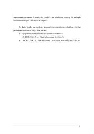 seus respectivos anexos. O estudo das condições de trabalho na empresa foi realizado
individualmente para cada seção da empresa.
Os dados obtidos nas medições técnicas foram dispostos em planilhas, referidas
posteriormente em seus respectivos anexos.
6.1 Equipamentos utilizados nas avaliações quantitativas:
- LUXÍMETRO MS 6610 Luxmeter, marca MASTECH;
- DECIBELÍMETRO DEC-430 Sound Level Meter, marca INSTRUTHERM;
6
 