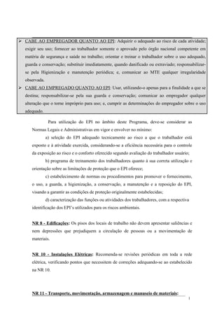  CABE AO EMPREGADOR QUANTO AO EPI: Adquirir o adequado ao risco de cada atividade;
exigir seu uso; fornecer ao trabalhador somente o aprovado pelo órgão nacional competente em
matéria de segurança e saúde no trabalho; orientar e treinar o trabalhador sobre o uso adequado,
guarda e conservação; substituir imediatamente, quando danificado ou extraviado; responsabilizar-
se pela Higienização e manutenção periódica; e, comunicar ao MTE qualquer irregularidade
observada.
 CABE AO EMPREGADO QUANTO AO EPI: Usar, utilizando-o apenas para a finalidade a que se
destina; responsabilizar-se pela sua guarda e conservação; comunicar ao empregador qualquer
alteração que o torne impróprio para uso; e, cumprir as determinações do empregador sobre o uso
adequado.
Para utilização do EPI no âmbito deste Programa, deve-se considerar as
Normas Legais e Administrativas em vigor e envolver no mínimo:
a) seleção do EPI adequado tecnicamente ao risco a que o trabalhador está
exposto e à atividade exercida, considerando-se a eficiência necessária para o controle
da exposição ao risco e o conforto oferecido segundo avaliação do trabalhador usuário;
b) programa de treinamento dos trabalhadores quanto à sua correta utilização e
orientação sobre as limitações de proteção que o EPI oferece;
c) estabelecimento de normas ou procedimentos para promover o fornecimento,
o uso, a guarda, a higienização, a conservação, a manutenção e a reposição do EPI,
visando a garantir as condições de proteção originalmente estabelecidas;
d) caracterização das funções ou atividades dos trabalhadores, com a respectiva
identificação dos EPI’s utilizados para os riscos ambientais.
NR 8 - Edificações: Os pisos dos locais de trabalho não devem apresentar saliências e
nem depressões que prejudiquem a circulação de pessoas ou a movimentação de
materiais.
NR 10 - Instalações Elétricas: Recomenda-se revisões periódicas em toda a rede
elétrica, verificando pontos que necessitem de correções adequando-se ao estabelecido
na NR 10.
NR 11 - Transporte, movimentação, armazenagem e manuseio de materiais:
1
 