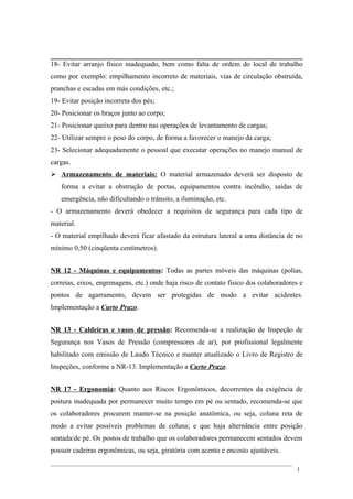 18- Evitar arranjo físico inadequado, bem como falta de ordem do local de trabalho
como por exemplo: empilhamento incorreto de materiais, vias de circulação obstruída,
pranchas e escadas em más condições, etc.;
19- Evitar posição incorreta dos pés;
20- Posicionar os braços junto ao corpo;
21- Posicionar queixo para dentro nas operações de levantamento de cargas;
22- Utilizar sempre o peso do corpo, de forma a favorecer o manejo da carga;
23- Selecionar adequadamente o pessoal que executar operações no manejo manual de
cargas.
 Armazenamento de materiais: O material armazenado deverá ser disposto de
forma a evitar a obstrução de portas, equipamentos contra incêndio, saídas de
emergência, não dificultando o trânsito, a iluminação, etc.
- O armazenamento deverá obedecer a requisitos de segurança para cada tipo de
material.
- O material empilhado deverá ficar afastado da estrutura lateral a uma distância de no
mínimo 0,50 (cinqüenta centímetros).
NR 12 - Máquinas e equipamentos: Todas as partes móveis das máquinas (polias,
correias, eixos, engrenagens, etc.) onde haja risco de contato físico dos colaboradores e
pontos de agarramento, devem ser protegidas de modo a evitar acidentes.
Implementação a Curto Prazo.
NR 13 - Caldeiras e vasos de pressão: Recomenda-se a realização de Inspeção de
Segurança nos Vasos de Pressão (compressores de ar), por profissional legalmente
habilitado com emissão de Laudo Técnico e manter atualizado o Livro de Registro de
Inspeções, conforme a NR-13. Implementação a Curto Prazo.
NR 17 - Ergonomia: Quanto aos Riscos Ergonômicos, decorrentes da exigência de
postura inadequada por permanecer muito tempo em pé ou sentado, recomenda-se que
os colaboradores procurem manter-se na posição anatômica, ou seja, coluna reta de
modo a evitar possíveis problemas de coluna; e que haja alternância entre posição
sentada/de pé. Os postos de trabalho que os colaboradores permanecem sentados devem
possuir cadeiras ergonômicas, ou seja, giratória com acento e encosto ajustáveis.
1
 