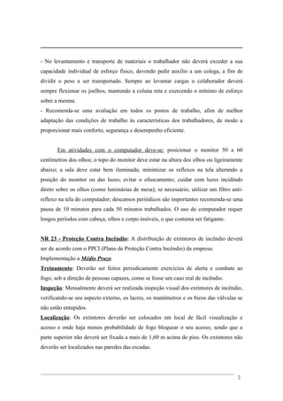 - No levantamento e transporte de materiais o trabalhador não deverá exceder a sua
capacidade individual de esforço físico, devendo pedir auxílio a um colega, a fim de
dividir o peso a ser transportado. Sempre ao levantar cargas o colaborador deverá
sempre flexionar os joelhos, mantendo a coluna reta e exercendo o mínimo de esforço
sobre a mesma.
- Recomenda-se uma avaliação em todos os postos de trabalho, afim de melhor
adaptação das condições de trabalho às características dos trabalhadores, de modo a
proporcionar mais conforto, segurança e desempenho eficiente.
Em atividades com o computador deve-se: posicionar o monitor 50 a 60
centímetros dos olhos; o topo do monitor deve estar na altura dos olhos ou ligeiramente
abaixo; a sala deve estar bem iluminada; minimizar os reflexos na tela alterando a
posição do monitor ou das luzes; evitar o ofuscamento; cuidar com luzes incidindo
direto sobre os olhos (como luminárias de mesa); se necessário, utilizar um filtro anti-
reflexo na tela do computador; descansos periódicos são importantes recomenda-se uma
pausa de 10 minutos para cada 50 minutos trabalhados. O uso do computador requer
longos períodos com cabeça, olhos e corpo imóveis, o que costuma ser fatigante.
NR 23 - Proteção Contra Incêndio: A distribuição de extintores de incêndio deverá
ser de acordo com o PPCI (Plano de Proteção Contra Incêndio) da empresa.
Implementação a Médio Prazo.
Treinamento: Deverão ser feitos periodicamente exercícios de alerta e combate ao
fogo, sob a direção de pessoas capazes, como se fosse um caso real de incêndio.
Inspeção: Mensalmente deverá ser realizada inspeção visual dos extintores de incêndio,
verificando-se seu aspecto externo, os lacres, os manômetros e os bicos das válvulas se
não estão entupidos.
Localização: Os extintores deverão ser colocados em local de fácil visualização e
acesso e onde haja menos probabilidade de fogo bloquear o seu acesso, sendo que a
parte superior não deverá ser fixada a mais de 1,60 m acima do piso. Os extintores não
deverão ser localizados nas paredes das escadas.
2
 